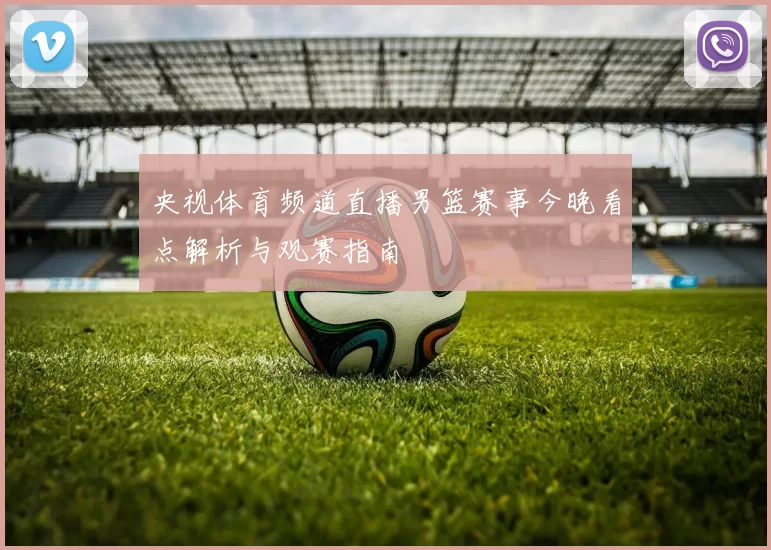 央视体育频道直播男篮赛事今晚看点解析与观赛指南