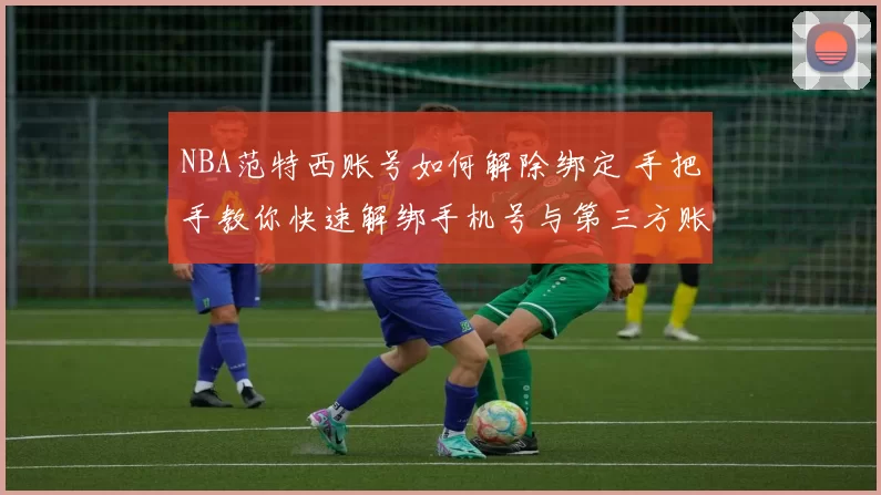 NBA范特西账号如何解除绑定 手把手教你快速解绑手机号与第三方账号