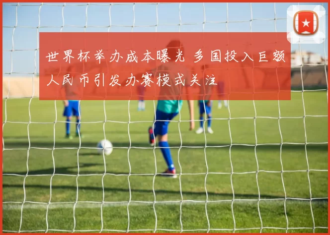 世界杯举办成本曝光 多国投入巨额人民币引发办赛模式关注