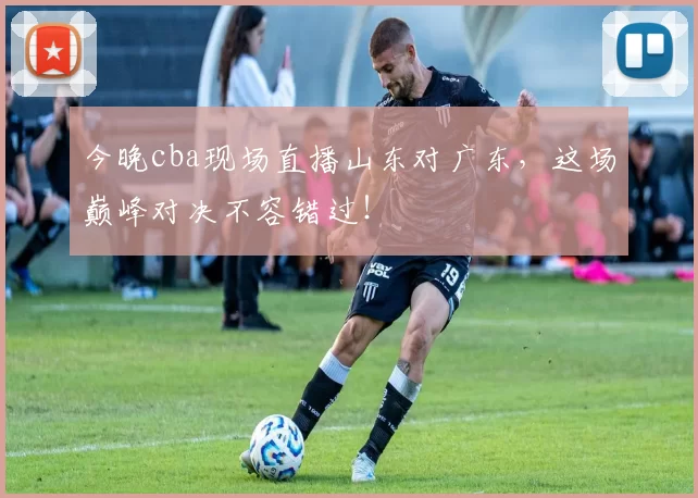 今晚cba现场直播山东对广东，这场巅峰对决不容错过！