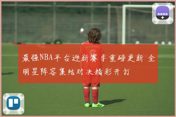 最强NBA平台迎新赛季重磅更新 全明星阵容集结对决精彩开打