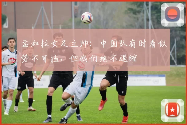 孟加拉女足主帅：中国队有时看似势不可挡，但我们绝不退缩