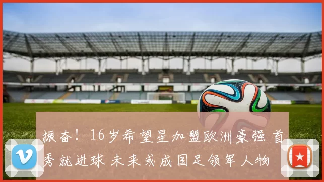 振奋！16岁希望星加盟欧洲豪强 首秀就进球 未来或成国足领军人物