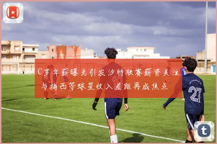 C罗年薪曝光引发沙特联赛薪资关注 与梅西等球星收入差距再成焦点