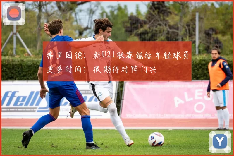 弗罗因德：新U21联赛能给年轻球员更多时间；很期待对阵门兴