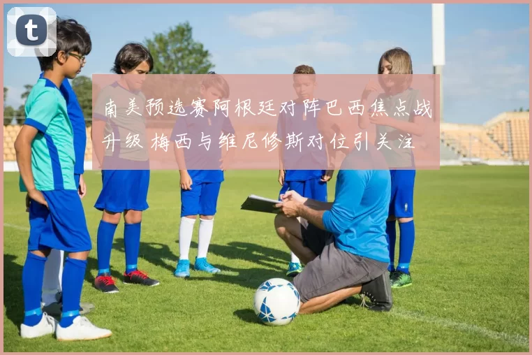 南美预选赛阿根廷对阵巴西焦点战升级 梅西与维尼修斯对位引关注