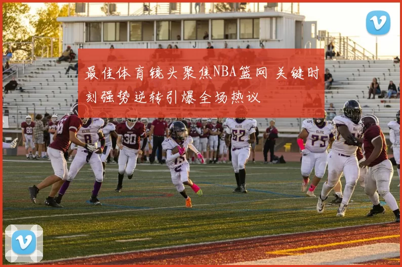 最佳体育镜头聚焦NBA篮网 关键时刻强势逆转引爆全场热议