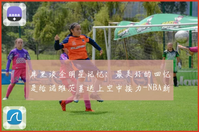 库里谈全明星记忆：最美好的回忆是给诺维茨基送上空中接力-NBA新闻