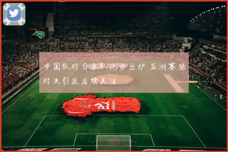 中国队对日本队比分出炉 亚洲赛场对决引发后续关注