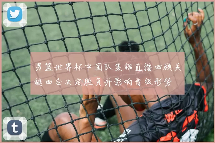 男篮世界杯中国队集锦直播回顾关键回合决定胜负并影响晋级形势