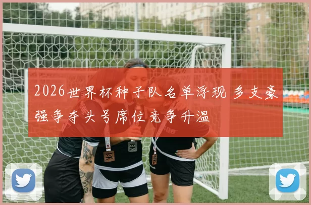 2026世界杯种子队名单浮现 多支豪强争夺头号席位竞争升温