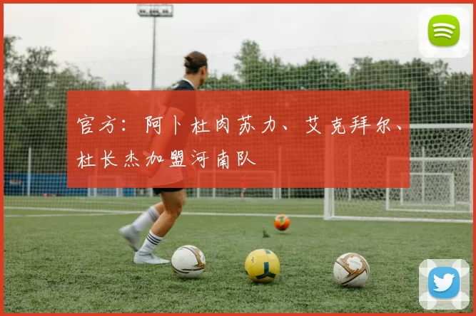 官方：阿卜杜肉苏力、艾克拜尔、杜长杰加盟河南队