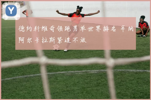 德约科维奇领跑男单世界排名 辛纳阿尔卡拉斯紧追不放