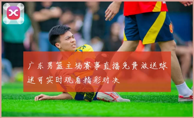 广东男篮主场赛事直播免费放送球迷可实时观看精彩对决