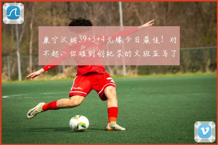 康宁汉姆39+5+4无缘今日最佳！对不起，你碰到创纪录的文班亚马了