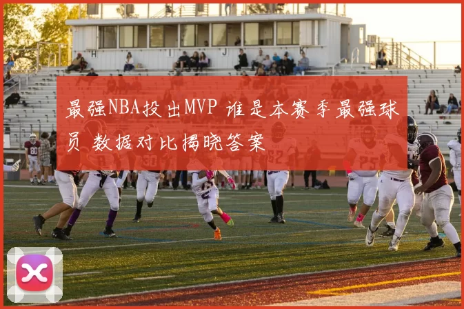 最强NBA投出MVP 谁是本赛季最强球员 数据对比揭晓答案