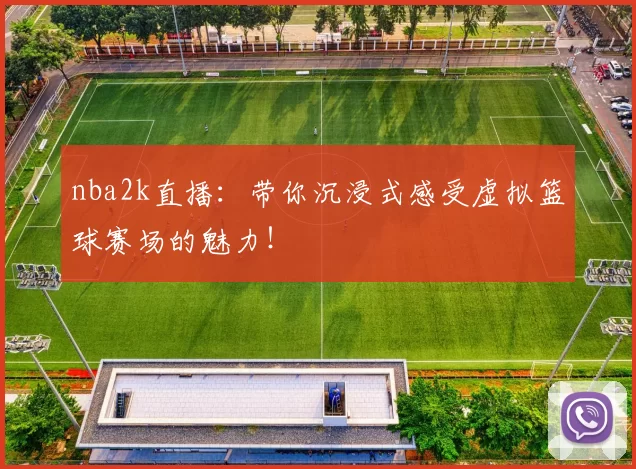 nba2k直播：带你沉浸式感受虚拟篮球赛场的魅力！
