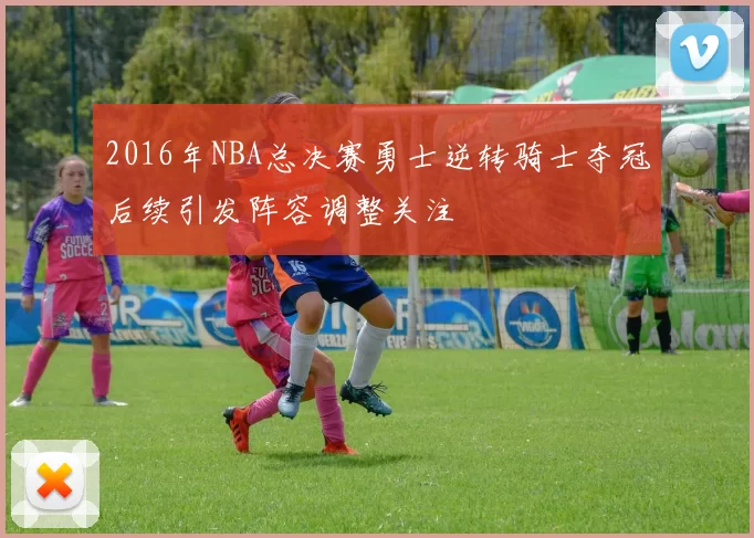 2016年NBA总决赛勇士逆转骑士夺冠后续引发阵容调整关注