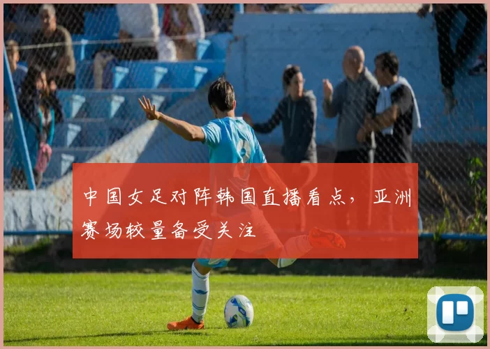 中国女足对阵韩国直播看点，亚洲赛场较量备受关注