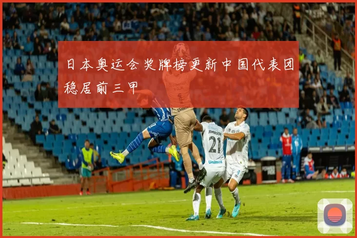 日本奥运会奖牌榜更新中国代表团稳居前三甲