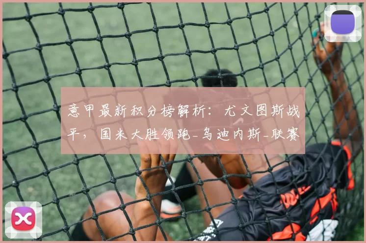 意甲最新积分榜解析：尤文图斯战平，国米大胜领跑_乌迪内斯_联赛_排名