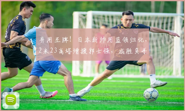 弃用王牌！日本新帅用蓝领归化，2米23高塔增援郭士强，成胜负手