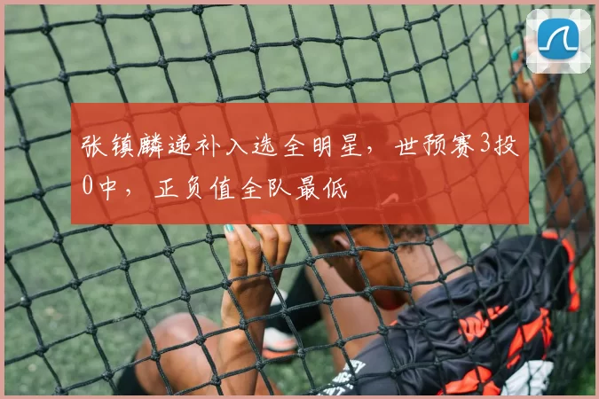 张镇麟递补入选全明星，世预赛3投0中，正负值全队最低