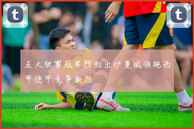 五大联赛冠军预测出炉曼城领跑西甲德甲竞争激烈