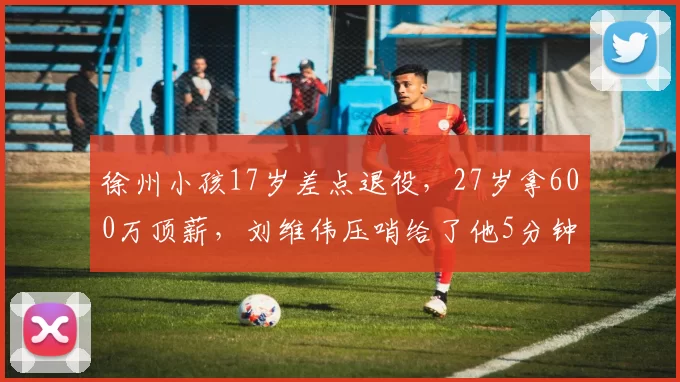 徐州小孩17岁差点退役，27岁拿600万顶薪，刘维伟压哨给了他5分钟