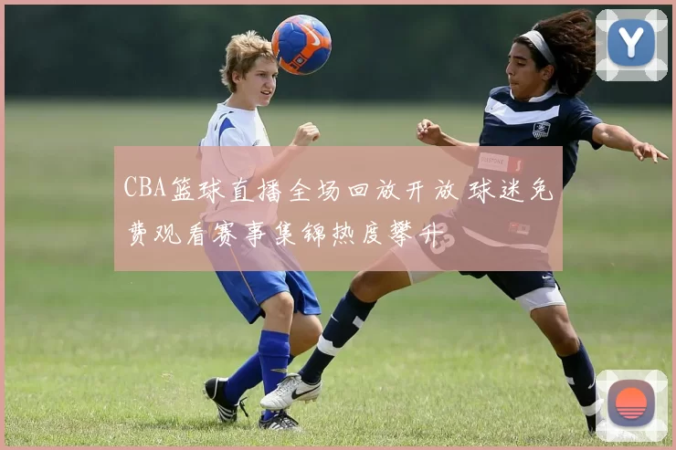 CBA篮球直播全场回放开放 球迷免费观看赛事集锦热度攀升