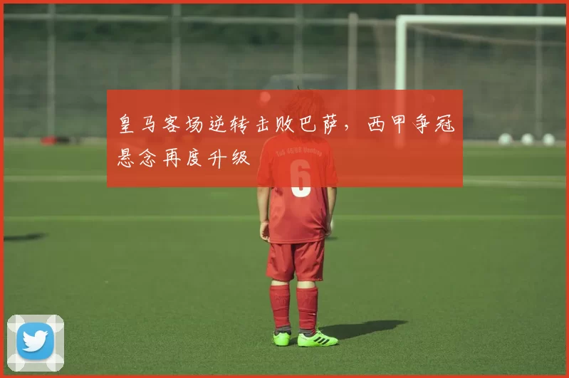 皇马客场逆转击败巴萨，西甲争冠悬念再度升级