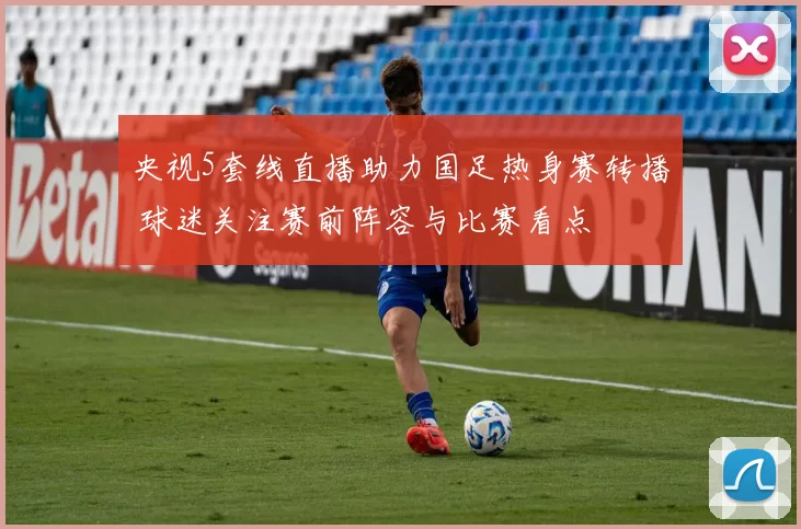 央视5套线直播助力国足热身赛转播 球迷关注赛前阵容与比赛看点