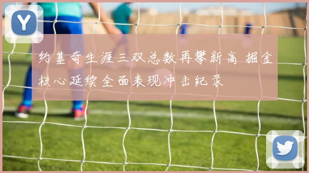 约基奇生涯三双总数再攀新高 掘金核心延续全面表现冲击纪录