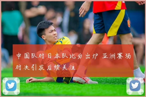 中国队对日本队比分出炉 亚洲赛场对决引发后续关注