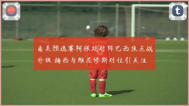 南美预选赛阿根廷对阵巴西焦点战升级 梅西与维尼修斯对位引关注