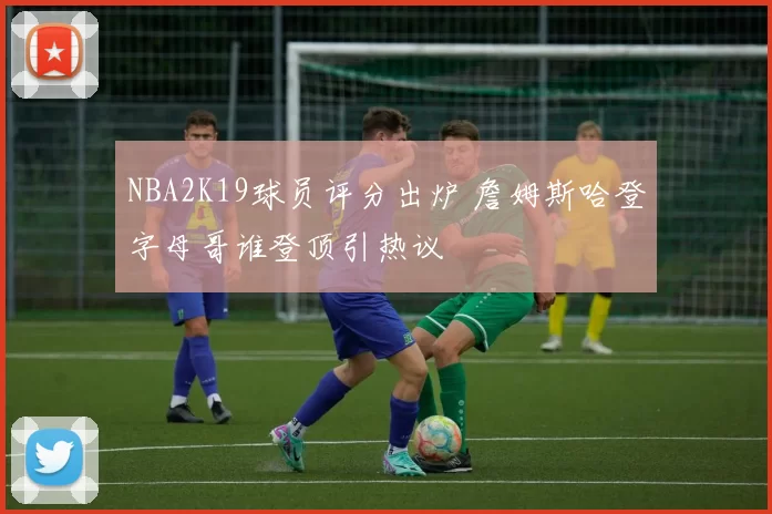 NBA2K19球员评分出炉 詹姆斯哈登字母哥谁登顶引热议