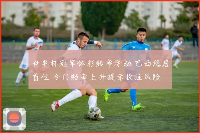 世界杯冠军体彩赔率浮动 巴西稳居首位 冷门赔率上升提示投注风险