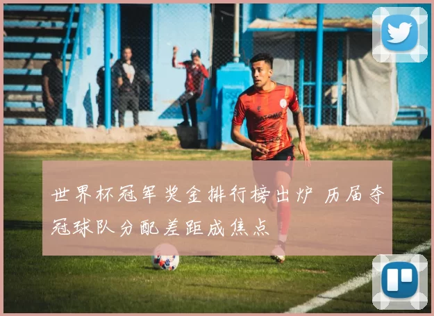世界杯冠军奖金排行榜出炉 历届夺冠球队分配差距成焦点