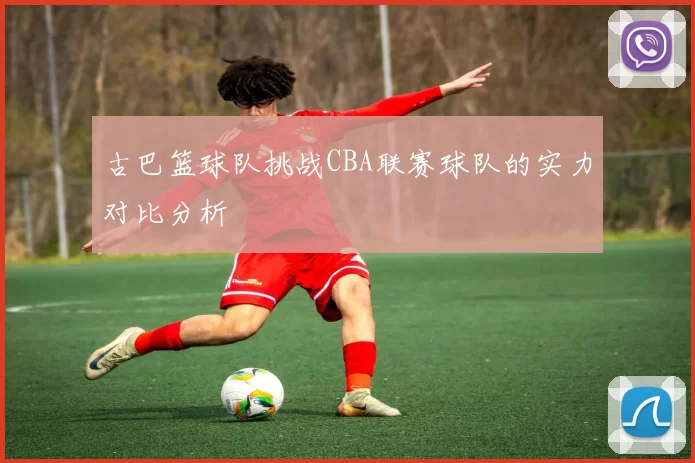古巴篮球队挑战CBA联赛球队的实力对比分析