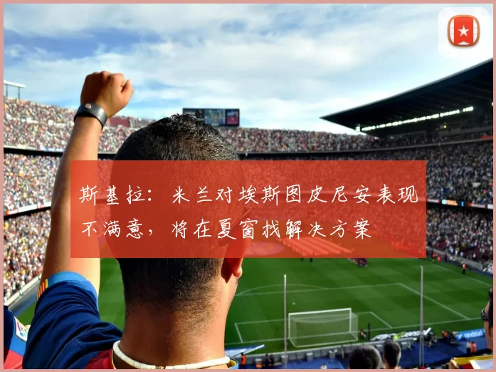 斯基拉：米兰对埃斯图皮尼安表现不满意，将在夏窗找解决方案