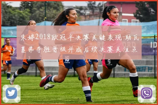 朱婷2018欧冠半决赛关键表现 助瓦基弗夺胜晋级并成后续决赛关注点