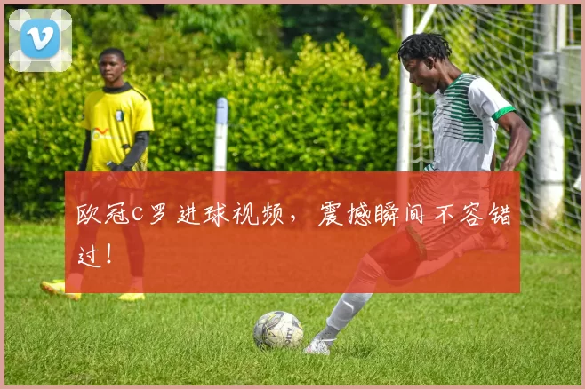 欧冠c罗进球视频，震撼瞬间不容错过！