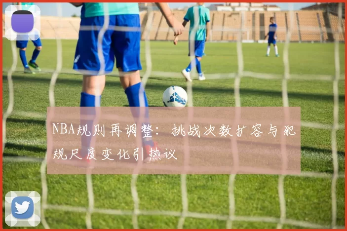 NBA规则再调整：挑战次数扩容与犯规尺度变化引热议