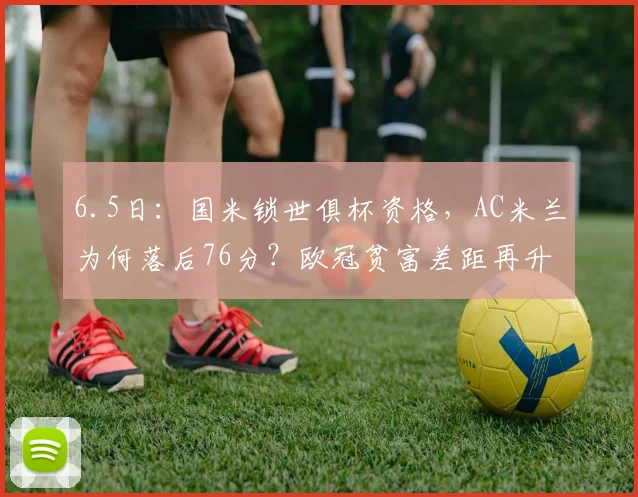 6.5日:国米锁世俱杯资格,AC米兰为何落后76分?欧冠贫富差距再升级!_参赛_那不勒斯_意甲