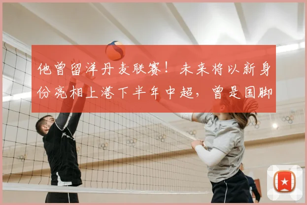 他曾留洋丹麦联赛！未来将以新身份亮相上港下半年中超，曾是国脚