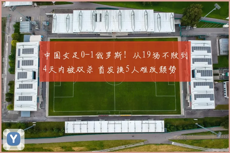 中国女足0-1俄罗斯!从19场不败到4天内被双杀 首发换5人难改颓势
