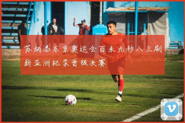 苏炳添东京奥运会百米九秒八三刷新亚洲纪录晋级决赛