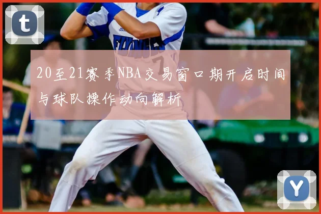 20至21赛季NBA交易窗口期开启时间与球队操作动向解析
