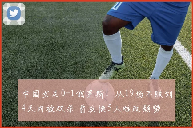 中国女足0-1俄罗斯!从19场不败到4天内被双杀 首发换5人难改颓势
