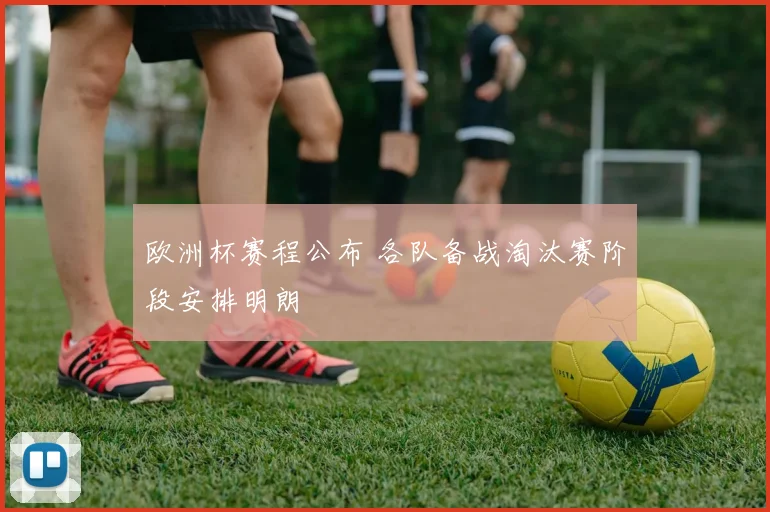 欧洲杯赛程公布 各队备战淘汰赛阶段安排明朗